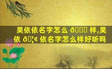 吴依依名字怎么 🐛 样,吴依 🦢 依名字怎么样好听吗